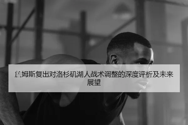 詹姆斯复出对洛杉矶湖人战术调整的深度评析及未来展望
